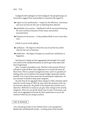 222 use


  Lindgaard (with apologies to Gitte Lindgaard, the paraphrasings are
mine) then suggests that each problem is assessed with regard to:

 G   impact on user performance – impact on the efficiency, correctness
     and error recovery for the user in obtaining their objective
 G   probability of occurrence – likelihood it will be encountered during
     the users activity (a function of how many users/testers
     encountered it)
 G   frequency of occurrence – is this problem likely to recur more than
     once.

  I think it can be worth adding:

 G   usefulness – the degree to which the area of activity has useful
     value for the user or business
 G   satisfaction – the degree of impact on overall user satisfaction or
     happiness.

   Each person’s ratings are then aggregated and averaged. You could
even work out the standard deviations as well to give some idea of the
level of agreement.
   Now, a number of problems arise. The first is the amount of time it
will take to make all these value judgments or to record and assess all
these items. This is a project management issue, and it is a question of
looking at the cost in relation to the project budget, timescales and the
benefits. It is a must to have some way of assessing the importance. So,
you may have to decide to drop some categories.
   Second, how do we aggregate these ratings to make a decision about
what the overall rating is? Well, be clear about the purpose of the site,
the business objectives, the profile of the typical users and the user’s
objectives. With this in mind you can give value ratings to the severity
categories. Then you can decide which ones to omit, if necessary, and
work out an aggregation formula for their importance to you in the
context of what you are trying to achieve.



use is design

I am now going to look at two websites from a user perspective –
Market-Eye and Blackwell’s books – to bring many of the benefits
 