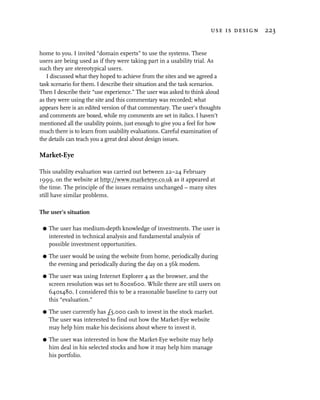 use is design 223


home to you. I invited “domain experts” to use the systems. These
users are being used as if they were taking part in a usability trial. As
such they are stereotypical users.
   I discussed what they hoped to achieve from the sites and we agreed a
task scenario for them. I describe their situation and the task scenarios.
Then I describe their “use experience.” The user was asked to think aloud
as they were using the site and this commentary was recorded; what
appears here is an edited version of that commentary. The user’s thoughts
and comments are boxed, while my comments are set in italics. I haven’t
mentioned all the usability points, just enough to give you a feel for how
much there is to learn from usability evaluations. Careful examination of
the details can teach you a great deal about design issues.

Market-Eye

This usability evaluation was carried out between 22–24 February
1999, on the website at http://www.marketeye.co.uk as it appeared at
the time. The principle of the issues remains unchanged – many sites
still have similar problems.

The user’s situation

 G   The user has medium-depth knowledge of investments. The user is
     interested in technical analysis and fundamental analysis of
     possible investment opportunities.

 G   The user would be using the website from home, periodically during
     the evening and periodically during the day on a 56k modem.

 G   The user was using Internet Explorer 4 as the browser, and the
     screen resolution was set to 800x600. While there are still users on
     640x480, I considered this to be a reasonable baseline to carry out
     this “evaluation.”

 G   The user currently has £5,000 cash to invest in the stock market.
     The user was interested to find out how the Market-Eye website
     may help him make his decisions about where to invest it.

 G   The user was interested in how the Market-Eye website may help
     him deal in his selected stocks and how it may help him manage
     his portfolio.
 