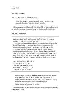 224 use


The user’s activities

The user was given the following activity.

      Using the Market-Eye website, study a stock of interest to
      establish if it meets your investment criteria.

   The user was advised they could stop if they felt the site could not meet
the task. The user was instructed to stay on site to complete the tasks.

The user’s experience


 My investment criteria are based on the fundamentals, current
 equity price and the timing of purchase.
    I am looking for a stock with long-term, consistent growth over five
 years of the share price, turnover, earnings and currently within
 15 percent of its all-time high. I want to be able to check various
 moving averages to test which way the price is moving. I want a
 consistent quality over five years of EPS, Dividend Yield, Dividend
 Cover, Total Assets, Current Assets, Current Liabilities, Stock, ROCE.
 SOCE from which I will create some ratio indicators noted below. I
 am looking for a current PE within 30 percent of the sector average.

 Profit margin %(TP/TO) T>15%
 ROCE% (TP/TA-CL) T>20
 SalesCE% (TO/TA-CL) T>100
 Quick Ratio ((CA-Inv)/CL) T>1
 PE within 30% of sector avg.


     So, the purpose is to obtain the fundamental data and five years of
     share price data and the sector data in order to examine it.
     He had three stocks in mind to check out: Cable & Wireless, Cable &
     Wireless Communications and Gresham Computing.
     He had already registered as an investor.
   The user went in on the investor service, and was presented with the
screen shown here.
 