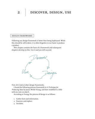 2                discover, design, use




design frameworks

Following any design framework is better than being haphazard. While
this should be self-evident, it is often forgotten in our haste to produce
a product.
   This chapter contains the basis of a framework and subsequent
chapters develop on this. Use it and you will succeed.




First, let’s look at other design frameworks.
   I found the following process framework in A Technique for
Producing Ideas by James Webb Young, and have modified it a little
with my note on step 6.
   According to Young, the process of design is as follows.

  1. Gather facts and information.
  2. Examine and explore.
  3. Incubate.
 