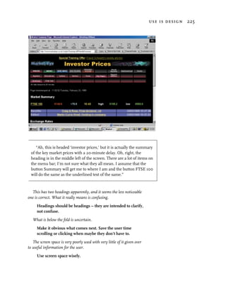 use is design 225




     “Ah, this is headed ‘investor prices,’ but it is actually the summary
  of the key market prices with a 20-minute delay. Oh, right, the
  heading is in the middle left of the screen. There are a lot of items on
  the menu bar; I’m not sure what they all mean. I assume that the
  button Summary will get me to where I am and the button FTSE 100
  will do the same as the underlined text of the same.”



  This has two headings apparently, and it seems the less noticeable
one is correct. What it really means is confusing.
     Headings should be headings – they are intended to clarify,
     not confuse.
   What is below the fold is uncertain.
     Make it obvious what comes next. Save the user time
     scrolling or clicking when maybe they don’t have to.
   The screen space is very poorly used with very little of it given over
to useful information for the user.
     Use screen space wisely.
 