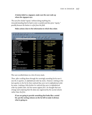 use is design 227


     A button label is a signpost, make sure the user ends up
     where the signpost says.

The user first clicked “equity” without doing anything else,
misunderstanding that he had to enter a symbol and then press “equity,”
possibly because the button is so far from the field.

     Make actions close to the information to which they relate.




The user scrolled down to a list of every stock.

Then, after scrolling down through the seemingly unending list he saw it
was the A equities, in alphabetical order by name. However, looking at the
last equities in the list he then realized they were not in alphabetical order
by name. Looking a little further he realized they were in alphabetical
order by symbol order, but the names appear first. He thought that was
strange and confusing that the data was organized by the second column
rather than the first.

     If you are going to provide something that looks like a sorted
     list, put the sorting column on the far left to make it obvious
     what is going on.
 