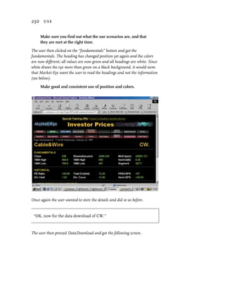 230 use


     Make sure you find out what the use scenarios are, and that
     they are met at the right time.

The user then clicked on the “fundamentals” button and got the
fundamentals. The heading has changed position yet again and the colors
are now different; all values are now green and all headings are white. Since
white draws the eye more than green on a black background, it would seem
that Market-Eye want the user to read the headings and not the information
(see below).

     Make good and consistent use of position and colors.




Once again the user wanted to store the details and did so as before.


 “OK, now for the data download of CW.”



The user then pressed DataDownload and got the following screen.
 