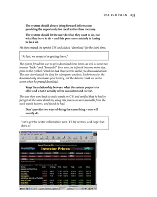 use is design 233


     The system should always bring forward information
     providing the opportunity for recall rather than memory.
     The system should let the user do what they want to do, not
     what they have to do – and this poor user certainly is having
     to do a lot.
He then entered the symbol CW and clicked “download” for the third time.

 “At last, we seem to be getting there.”

The system forced the user to press download three times, as well as some two
browser “backs” and “forwards!” Even now, he is forced into one more step,
press on the symbol (which he had three screens earlier) to download at last.
The user downloaded the data for subsequent analysis. Unfortunately, the
download only downloads price history, not the data he could see on the
screen when he pressed download.
     Keep the relationship between what the system purports to
     offer and what it actually offers consistent and correct.
The user then went back to stock search on CW and verified that he had in
fact got all the same details by using this process as were available from the
stock search buttons, and found he had.
     Don’t provide two ways of doing the same thing – one will
     usually do.

 “Let’s get the sector information now, I’ll try sectors, and hope that
 does it.”
 