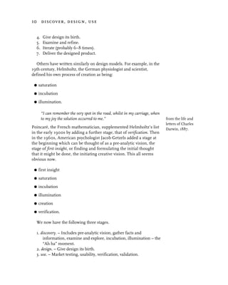 10 discover, design, use


  4.    Give design its birth.
  5.    Examine and refine.
  6.    Iterate (probably 6–8 times).
  7.    Deliver the designed product.

  Others have written similarly on design models. For example, in the
19th century, Helmholtz, the German physiologist and scientist,
defined his own process of creation as being:

 G   saturation
 G   incubation
 G   illumination.

       “I can remember the very spot in the road, whilst in my carriage, when
       to my joy the solution occurred to me.”                                  from the life and
                                                                                letters of Charles
Poincaré, the French mathematician, supplemented Helmholtz’s list               Darwin, 1887.
in the early 1900s by adding a further stage, that of verification. Then
in the 1960s, American psychologist Jacob Getzels added a stage at
the beginning which can be thought of as a pre-analytic vision, the
stage of first insight, or finding and formulating the initial thought
that it might be done, the initiating creative vision. This all seems
obvious now.

 G   first insight
 G   saturation
 G   incubation
 G   illumination
 G   creation
 G   verification.

  We now have the following three stages.

  1. discovery. – Includes pre-analytic vision, gather facts and
      information, examine and explore, incubation, illumination – the
      “Ah ha” moment.
  2. design. – Give design its birth.
  3. use. – Market testing, usability, verification, validation.
 
