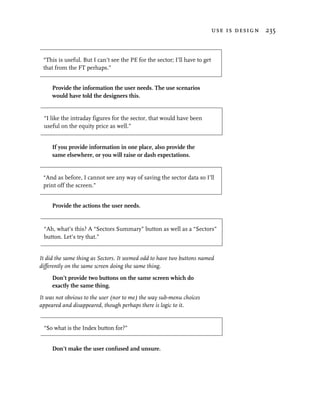 use is design 235



 “This is useful. But I can’t see the PE for the sector; I’ll have to get
 that from the FT perhaps.”


     Provide the information the user needs. The use scenarios
     would have told the designers this.


 “I like the intraday figures for the sector, that would have been
 useful on the equity price as well.”


     If you provide information in one place, also provide the
     same elsewhere, or you will raise or dash expectations.


 “And as before, I cannot see any way of saving the sector data so I’ll
 print off the screen.”


     Provide the actions the user needs.


 “Ah, what’s this? A “Sectors Summary” button as well as a “Sectors”
 button. Let’s try that.”


It did the same thing as Sectors. It seemed odd to have two buttons named
differently on the same screen doing the same thing.
     Don’t provide two buttons on the same screen which do
     exactly the same thing.
It was not obvious to the user (nor to me) the way sub-menu choices
appeared and disappeared, though perhaps there is logic to it.


 “So what is the Index button for?”


     Don’t make the user confused and unsure.
 