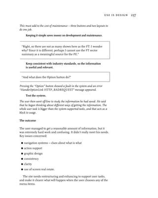 use is design 237


This must add to the cost of maintenance – three buttons and two layouts to
do one job.
      Keeping it simple saves money on development and maintenance.


 “Right, so there are not as many shown here as the FT: I wonder
 why? Since it is different, perhaps I cannot use the FT sector
 summary as a meaningful source for the PE.”


      Keep consistent with industry standards, so the information
      is useful and relevant.


 “And what does the Option button do?”

Pressing the “Option” button showed a fault in the system and an error
“HandleOptionLink HTTP_BADREQUEST” message appeared.
      Test the system.
The user then went off-line to study the information he had saved. He said
that he began thinking about different ways of getting the information. The
whole user task is bigger than the system-supported tasks, and that acts as a
block to usage.

The outcome

The user managed to get a reasonable amount of information, but it
was extremely hard work and confusing. It didn’t really meet his needs.
Key issues concerned:

 G   navigation systems – clues about what is what
 G   action support
 G   graphic design
 G   consistency
 G   clarity
 G   use of screen real estate.

  The site needs restructuring and enhancing to support user tasks,
and make it clearer what will happen when the user chooses any of the
menu items.
 