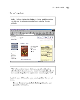 use is design 239


The user’s experience



 Task 1. Find out whether the Blackwell’s Online Bookshop website
 can offer you the information on the books and what the cost
 might be.




 “This looks very clear; they are offering one special book they have
 called the editor’s choice, Book of the month. I’m surprised they do not
 show more books, perhaps the top ten sellers or something like that.”


In fact, the screen did show other books, below the fold, but they were not
obvious.

     The way the screen is used affects the interpretation the user
     puts on the information.
 