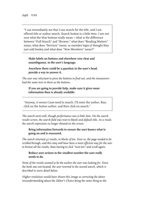240 use



 “I can immediately see that I can search for the title, and I am
 offered title or author search. Search button is a little twee. I am not
 sure what the blue buttons really mean – what is the difference
 between “Full Search” and “Browse,” what does “Reading Matters”
 mean, what does “Services” mean, or member login (I thought they
 just sold books) and what does “New Members” mean?”


     Make labels on buttons and elsewhere very clear and
     unambiguous, in the user’s language.

     Anywhere there could be a question in the user’s head,
     provide a way to answer it.

The user was reluctant to press the buttons to find out, and the mouseovers
had the same text in them as the buttons.

     If you are going to provide help, make sure it gives more
     information than is already available.


 “Anyway, it seems I just need to search. I’ll enter the author, Bias,
 click on the button author, and then click on search.”


The search went well, though performance was a little slow. On the search
results screen, the search field was reset to blank and default title. As a result,
the search expression no longer showed on the screen.
     Bring information forwards to ensure the user knows what is
     going on and is reassured.
The search returned 47 results, in blocks of ten. Even so, the page needed to be
scrolled through, and this may well have been a more efficient way for the user
to browse all the results, than having to click “next ten” and scroll again.

     Reduce user actions to the smallest number the user really
     needs to do.

None of the results seemed to be the author the user was looking for. Since
the book was not located, the user reverted to the second search, which is
described in more detail below.

Higher resolution would have shown this image so correcting the above
misunderstanding about the Editor’s Choice being the same thing as the
 