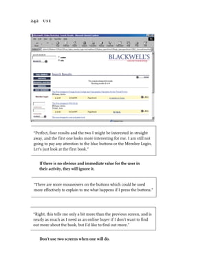 242 use




 “Perfect, four results and the two I might be interested in straight
 away, and the first one looks more interesting for me. I am still not
 going to pay any attention to the blue buttons or the Member Login.
 Let’s just look at the first book.”


    If there is no obvious and immediate value for the user in
    their activity, they will ignore it.


 “There are more mouseovers on the buttons which could be used
 more effectively to explain to me what happens if I press the buttons.”




“Right, this tells me only a bit more than the previous screen, and is
nearly as much as I need as an online buyer if I don’t want to find
out more about the book, but I’d like to find out more.”


    Don’t use two screens when one will do.
 