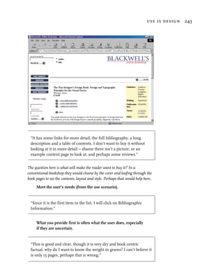use is design 243




  “It has some links for more detail, the full bibliography, a long
  description and a table of contents. I don’t want to buy it without
  looking at it in more detail – shame there isn’t a picture, or an
  example content page to look at, and perhaps some reviews.”


The question here is what will make the reader want to buy it? In a
conventional bookshop they would choose by the cover and leafing through the
book pages to see the contents, layout and style. Perhaps that would help here.

     Meet the user’s needs (from the use scenario).


  “Since it is the first item in the list, I will click on Bibliographic
  Information.”


     What you provide first is often what the user does, especially
     if they are uncertain.


  “This is good and clear, though it is very dry and book centric
  factual, why do I want to know the weight in grams? I can’t believe it
  is only 15 pages, perhaps that is wrong.”
 