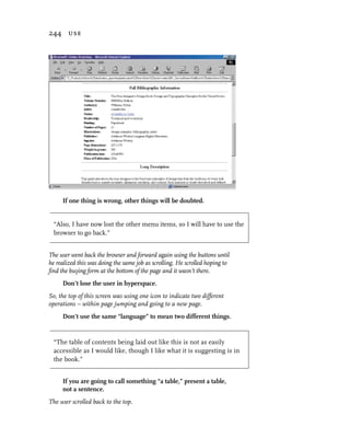 244 use




     If one thing is wrong, other things will be doubted.


  “Also, I have now lost the other menu items, so I will have to use the
  browser to go back.”


The user went back the browser and forward again using the buttons until
he realized this was doing the same job as scrolling. He scrolled hoping to
find the buying form at the bottom of the page and it wasn’t there.
     Don’t lose the user in hyperspace.
So, the top of this screen was using one icon to indicate two different
operations – within page jumping and going to a new page.
     Don’t use the same “language” to mean two different things.


  “The table of contents being laid out like this is not as easily
  accessible as I would like, though I like what it is suggesting is in
  the book.”


     If you are going to call something “a table,” present a table,
     not a sentence.
The user scrolled back to the top.
 