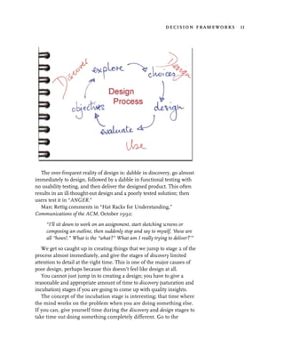 decision frameworks 11




   The over-frequent reality of design is: dabble in discovery, go almost
immediately to design, followed by a dabble in functional testing with
no usability testing, and then deliver the designed product. This often
results in an ill-thought-out design and a poorly tested solution; then
users test it in “ANGER.”
   Marc Rettig comments in “Hat Racks for Understanding,”
Communications of the ACM, October 1992:
     “I’ll sit down to work on an assignment, start sketching screens or
     composing an outline, then suddenly stop and say to myself, ‘these are
     all “hows!.” What is the “what?” What am I really trying to deliver?’”
   We get so caught up in creating things that we jump to stage 2 of the
process almost immediately, and give the stages of discovery limited
attention to detail at the right time. This is one of the major causes of
poor design, perhaps because this doesn’t feel like design at all.
   You cannot just jump in to creating a design; you have to give a
reasonable and appropriate amount of time to discovery (saturation and
incubation) stages if you are going to come up with quality insights.
   The concept of the incubation stage is interesting; that time where
the mind works on the problem when you are doing something else.
If you can, give yourself time during the discovery and design stages to
take time out doing something completely different. Go to the
 