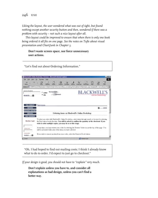 246 use


Liking the layout, the user wondered what was out of sight, but found
nothing except another security button and then, wondered if there was a
problem with security – not such a nice layout after all.
   This layout could be improved to ensure that when there is only one book
being ordered it all fits on one page. See the notes on Tufte about visual
presentation and ChartJunk in Chapter 5.

     Don’t waste screen space, nor force unnecessary
     user actions.


 “Let’s find out about Ordering Information.”




 “Oh, I had hoped to find out mailing costs; I think I already know
 what to do to order, I’d expect to just go to checkout.”

If your design is good, you should not have to “explain” very much.

     Don’t explain unless you have to, and consider all
     explanations as bad design, unless you can’t find a
     better way.
 