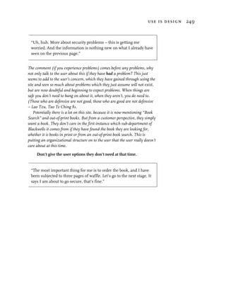 use is design 249



 “Uh, huh. More about security problems – this is getting me
 worried. And the information is nothing new on what I already have
 seen on the previous page.”


The comment (if you experience problems) comes before any problems, why
not only talk to the user about this if they have had a problem? This just
seems to add to the user’s concern, which they have gained through using the
site and seen so much about problems which they just assume will not exist,
but are now doubtful and beginning to expect problems. When things are
safe you don’t need to bang on about it, when they aren’t, you do need to.
(Those who are defensive are not good, those who are good are not defensive
– Lao Tzu, Tao Te Ching 81.
    Potentially there is a lot on this site, because it is now mentioning “Book
Search” and out-of-print books. But from a customer perspective, they simply
want a book. They don’t care in the first instance which sub-department of
Blackwells it comes from if they have found the book they are looking for,
whether it is books in print or from an out-of-print book search. This is
putting an organizational structure on to the user that the user really doesn’t
care about at this time.

     Don’t give the user options they don’t need at that time.


 “The most important thing for me is to order the book, and I have
 been subjected to three pages of waffle. Let’s go to the next stage. It
 says I am about to go secure, that’s fine.”
 