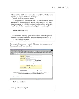 use is design 251



 “The asterisked fields are required, but it looks like all the fields are
 required, so why tell me this in this way?
    Uhmm. Standard, airmail, express.
    Ah, Shipping Cost. Please press the “Calculate Shipping” button.
 Well why can’t they just tell me what it might be rather than make
 me do this work? Is “calculate shipping” different from “go to next
 stage”? And do I have to do this before I go to the next stage?”

     Don’t confuse the user.


 “And there’s that message again about a secure server, they must
 have had a lot of trouble with it at some time, maybe they still do.
   I’ll calculate shipping then.”


The user calculated this cost – but why did the user have to do anything?
The calculation could have been done.




     Reduce user actions.


 “Let’s go to the next stage.”
 