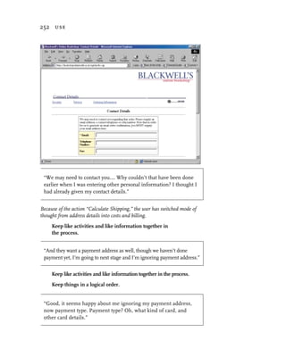 252 use




 “We may need to contact you…. Why couldn’t that have been done
 earlier when I was entering other personal information? I thought I
 had already given my contact details.”


Because of the action “Calculate Shipping,” the user has switched mode of
thought from address details into costs and billing.
     Keep like activities and like information together in
     the process.


 “And they want a payment address as well, though we haven’t done
 payment yet, I’m going to next stage and I’m ignoring payment address.”


     Keep like activities and like information together in the process.
     Keep things in a logical order.


 “Good, it seems happy about me ignoring my payment address,
 now payment type. Payment type? Oh, what kind of card, and
 other card details.”
 