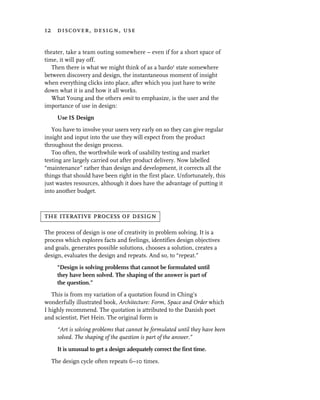 12 discover, design, use


theater, take a team outing somewhere – even if for a short space of
time, it will pay off.
   Then there is what we might think of as a bardo1 state somewhere
between discovery and design, the instantaneous moment of insight
when everything clicks into place, after which you just have to write
down what it is and how it all works.
   What Young and the others omit to emphasize, is the user and the
importance of use in design:
     Use IS Design
   You have to involve your users very early on so they can give regular
insight and input into the use they will expect from the product
throughout the design process.
   Too often, the worthwhile work of usability testing and market
testing are largely carried out after product delivery. Now labelled
“maintenance” rather than design and development, it corrects all the
things that should have been right in the first place. Unfortunately, this
just wastes resources, although it does have the advantage of putting it
into another budget.



the iterative process of design

The process of design is one of creativity in problem solving. It is a
process which explores facts and feelings, identifies design objectives
and goals, generates possible solutions, chooses a solution, creates a
design, evaluates the design and repeats. And so, to “repeat.”
     “Design is solving problems that cannot be formulated until
     they have been solved. The shaping of the answer is part of
     the question.”
   This is from my variation of a quotation found in Ching’s
wonderfully illustrated book, Architecture: Form, Space and Order which
I highly recommend. The quotation is attributed to the Danish poet
and scientist, Piet Hein. The original form is
     “Art is solving problems that cannot be formulated until they have been
     solved. The shaping of the question is part of the answer.”

     It is unusual to get a design adequately correct the first time.

  The design cycle often repeats 6–10 times.
 