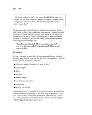256 use



 “Oh, that actually sent it off – I’ve just ordered it! I didn’t want to
 order it yet, oh, what have I just bought? I thought “complete order”
 was going to take me to the final screen to complete the order. I
 didn’t expect that.”


The user was totally confused, and then laughed, taking the view that he
could e-mail or phone (if he could find a phone number) to cancel the order.
He decided to leave it, however. But part of the reason he was misled was
because he had become so used to everything taking so many screens and
processes, he didn’t expect it to finish so swiftly (tempo and pace) and the
terminology was misleading to him.
      If you have a substantially different operation, especially a
      non-reversible one, make it look substantially different and
      non-reversible.

The outcome

The user managed to order a book, but encountered many problems
along the way. Overall, however, the Blackwell’s site was better than the
Market-Eye site. Key issues concerned:

 G   navigation systems – clues about what is what
 G   action support
 G   clarity
 G   language
 G   graphic design
 G   use of screen real estate
 G   consistency
 G   security and privacy.

The site needs work to make the existing system clearer, to restructure
some information components in the order they are presented to the
user, and to make it clearer what will happen when the user chooses
any of the menu items. Use of screen real-estate is poor, although the
underlying graphic design is pretty good.
 