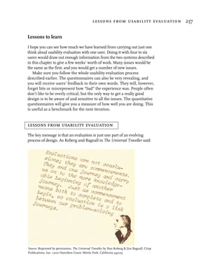 lessons from usability evaluation 257


Lessons to learn
I hope you can see how much we have learned from carrying out just one
think aloud usability evaluation with one user. Doing it with four to six
users would draw out enough information from the two systems described
in this chapter to give a few weeks’ worth of work. Many issues would be
the same as the first, and you would get a number of new issues.
   Make sure you follow the whole usability evaluation process
described earlier. The questionnaires can also be very revealing, and
you will receive users’ feedback in their own words. They will, however,
forget bits or misrepresent how “bad” the experience was. People often
don’t like to be overly critical, but the only way to get a really good
design is to be aware of and sensitive to all the issues. The quantitative
questionnaires will give you a measure of how well you are doing. This
is useful as a benchmark for the next iteration.


lessons from usability evaluation
The key message is that an evaluation is just one part of an evolving
process of design. As Koberg and Bagnall in The Universal Traveller said:




Source: Reprinted by permission. The Universal Traveller by Don Koberg & Jim Bagnall, Crisp
Publications, Inc. 1200 Hamilton Court, Menlo Park, California 94025.
 