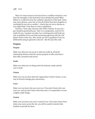 258 use


   There are many lessons to be learnt from a usability evaluation, even
from the examples in this book that I have already discussed. What
follows is a collection from the usability evaluations in this book. Some
may seem obvious, some less so; but all of these have been forgotten or
overlooked by one site or another – clearly they are not as obvious as
one might think. Treat them as rules or guidelines.
   However, I hate rules, because rules stifle creativity. So any rule I
give should be questioned by you. Take it as a proposition, and test if it
works for you. I propose you take it as a starting point and break any
rule or guideline if you can find convincing arguments why the rule
doesn’t work in this case. Also, break any rule or guideline if you are
deliberately trying to generate a discord – like the Jazz blue note.

Purpose
Purpose

Make sure what you say you do is what you really do. Keep the
relationship between what the system purports to offer and what it
does offer consistent and correct.

Needs

Make sure what you are doing meets the business needs and the
user’s needs.

Visions

Make sure you are clear about the organization’s future visions, or you
may be forced to design poor interactions.

Users

Make sure you know who your users are. If you don’t know who your
users are, and you don’t know what they want, it is impossible to create
a highly usable design.

Context

Make sure you know your user’s context of use. If you don’t know from
where your users access the site, you will be unable to decide what
facilities to provide for them.
 