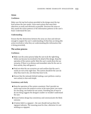 lessons from usability evaluation 259


Areas
Usefulness

Make sure the top level actions provided in the design meet the top
level actions the user needs. Users want actions that meet their
objectives as easily and obviously as possible. Structure the areas so
they match the action patterns or the information patterns in the user’s
head. Understand the user.

Understanding

Ensure that the distinctions between the areas are clear and relevant
enough to support the user’s understanding of what they are doing (the
action involved) or what they are understanding (the information that
is being presented).

The action process
Usefulness

 G   Make sure the action process helps the user to do the right thing
     before you become too involved in the detail of the design. Keep the
     operation of the system useful. Meet the user’s needs (from the use
     scenario). If there is no obvious and immediate value for the user in
     their activity, they will ignore it.
 G   Find out what the use scenarios are and confirm that the user’s
     needs are met at the right time. The system should let the user do
     what they want to do, not what they have to do.
 G   Ensure that the rationale behind making a user perform a task (a
     user action) is clear and simple.

Consistency and clarity

 G   Keep the operation of the system consistent. Don’t provide too
     many ways across the system to arrive at the same point: one name
     for one thing, one button for one action. Providing lots of ways to
     do one thing suggests the designer couldn’t or wouldn’t understand
     the user.
 G   Ensure button design has consistency and communicates the likely
     outcome.
 G   A button label is a signpost – the user should end up where the
     signpost indicates. The meaning must be clear, otherwise it is not
     working as a signpost.
 