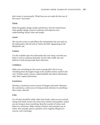 lessons from usability evaluation 261


don’t waste it unnecessarily. Think how you can make the best use of
the screen “real estate.”

Clarity

Make the graphic design simple and obvious. Aim for intuitiveness.
Clear graphic design removes confusion and improves user
understanding. Keep it clear and simple.

Layout

The way the screen is used affects the interpretation the user puts on
the information, like the lack of “below the fold” signposting on the
Blackwell’s site.

Content

Use the available space for information the user wants, not what you
think is cool or corporate (Schwab). Cut the sales waffle, the user
believes it until you persuade them otherwise.

Usefulness

Make sure everything on the screen is purposeful, that is to say,
everything from the largest image to the smallest word is useful to the
user. Provide useful, concise, understandable and salient information
only. Don’t repeat information.

Consistency

Develop a consistency across screens of images and words. Maintain
the consistency, unless you are trying to draw attention to something –
then create a discord.

Color

Use of color should be subtle rather than brash, unless you are actively
trying to be brash. Ensure the colors have similar tonal qualities, unless
you are trying to shout something. Keep the number of colors used
down to a minimum. Make rational, intuitive and consistent use of
colors. (For example, green is positive, red is negative OR green is
success, red is warning.)
 