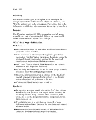 262 use


Postioning

Use: Put actions in a logical, natural place on the screen (see the
example which illustrates how Amazon “Proceed to Checkout,” and
“Use this address” were in the wrong place). Place actions close to the
information to which they relate so the user doesn’t have to hunt for it.

Language

Use: If you have a substantially different operation, especially a non-
reversible one, make it look substantially different and non-reversible,
unlike the sale closure on the Blackwell’s example.

What’s on a page – information
Usefulness

 G   Provide the information the user needs. The use scenarios will tell
     you what’s needed and when.
 G   If the user thinks of information as being related, provide the
     information “together,” rather than making them jump around the
     site to collect related information together. So, the conceptual
     modelling and card sorting will help you with that.
 G   Don’t prefill fields or radios or check boxes unless you know the
     answer to at least 80 per cent probability.
 G   Do not worry the user unduly, like the site which banged on about
     security so much the user began to get worried.
 G   Ensure the information is correct at all times (see the Blackwell’s
     example on p. 243 for an example of a mistake). If one thing is
     wrong, other things will be doubted by the user.
 G   If it is not useful and relevant, don’t provide it.

Consistency

 G   Be consistent when you provide information. Don’t force users to
     keep learning new phrases or new graphic layouts when they are
     essentially the same thing. The same is true for buttons, links,
     labels, etc. Re-use the design of information components, forms,
     dates, numbers, etc.
 G   If you train the user to be uncertain and confused, by using
     different words or phrases that mean the same thing, that is exactly
     what they will be.
 G   Keep consistent with industry standards, so the information is
     useful and relevant and immediately understandable.
 