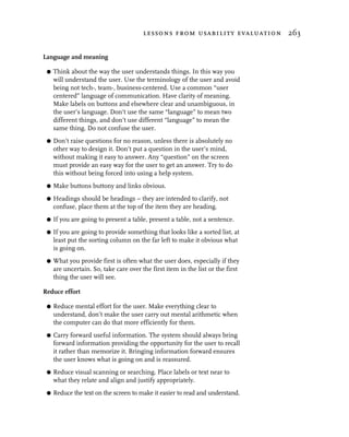 lessons from usability evaluation 263


Language and meaning

 G   Think about the way the user understands things. In this way you
     will understand the user. Use the terminology of the user and avoid
     being not tech-, team-, business-centered. Use a common “user
     centered” language of communication. Have clarity of meaning.
     Make labels on buttons and elsewhere clear and unambiguous, in
     the user’s language. Don’t use the same “language” to mean two
     different things, and don’t use different “language” to mean the
     same thing. Do not confuse the user.
 G   Don’t raise questions for no reason, unless there is absolutely no
     other way to design it. Don’t put a question in the user’s mind,
     without making it easy to answer. Any “question” on the screen
     must provide an easy way for the user to get an answer. Try to do
     this without being forced into using a help system.
 G   Make buttons buttony and links obvious.
 G   Headings should be headings – they are intended to clarify, not
     confuse, place them at the top of the item they are heading.
 G   If you are going to present a table, present a table, not a sentence.
 G   If you are going to provide something that looks like a sorted list, at
     least put the sorting column on the far left to make it obvious what
     is going on.
 G   What you provide first is often what the user does, especially if they
     are uncertain. So, take care over the first item in the list or the first
     thing the user will see.

Reduce effort

 G   Reduce mental effort for the user. Make everything clear to
     understand, don’t make the user carry out mental arithmetic when
     the computer can do that more efficiently for them.
 G   Carry forward useful information. The system should always bring
     forward information providing the opportunity for the user to recall
     it rather than memorize it. Bringing information forward ensures
     the user knows what is going on and is reassured.
 G   Reduce visual scanning or searching. Place labels or text near to
     what they relate and align and justify appropriately.
 G   Reduce the text on the screen to make it easier to read and understand.
 