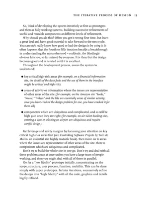 the iterative process of design 13


   So, think of developing the system iteratively at first as prototypes
and then as fully working systems, building successive refinements of
useful and reusable components at different levels of refinement.
   Why should you do this? Often you get it wrong first time, but learn
a great deal and have good material to take forward to the next cycle.
You can only really know how good or bad the design is by using it. It
often happens that the fourth or fifth iteration heralds a breakthrough
in understanding the misunderstood – suddenly, the blindingly
obvious hits you, so far missed by everyone. It is then that the design
becomes good and is iterated until it is excellent.
   Throughout the development process, assess the system to
understand:

 G   key critical high-risk areas (for example, on a financial information
     site, the details of the data feeds and the use of them in the interface
     might be critical and high risk)

 G   areas of activity or information where the issues are representative
     of other areas of the site (for example, on the Amazon site “books,”
     “music,” “videos” and the like are essentially areas of similar activity;
     once you have cracked the design problem for one, you have cracked it for
     them all)

 G   components which are ubiquitous and complicated, and so will be
     high gain once they are right (for example, on air ticket booking sites,
     entering a date or selecting an airport are ubiquitous and require
     careful design).

   Get leverage and safety margins by focussing your attention on key
critical high-risk areas first (see Controlling Software Projects by Tom de
Marco, an essential and highly readable book), then move on to areas
where the issues are representative of other areas of the site, then to
components which are ubiquitous and complicated.
   Don’t try to build the whole site in one go. Don’t try and deal with all
these problem areas at once unless you have a large team of people
working, and then you might deal with all of these in parallel.
   Go for a “low fidelity” prototype initially, concentrating on the
scope, structure, user process, function, usability. This can be done
simply with paper prototypes. In later iterations, successively refine
the design into “high fidelity” with all the code, graphics and details
highly refined.
 