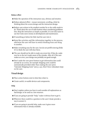 lessons from usability evaluation 265


Reduce effort

 G   Make the operation of the interaction easy, obvious and intuitive.
 G   Reduce physical effort – mouse movement, scrolling, clicks by
     thinking about the screen design and the interaction design.
 G   Reduce user actions to the smallest number he or she really needs to
     do. Think about the use of radio buttons when considering pulldown
     lists. Keep the interaction as simple as possible, it is not only easier to
     use but it also saves money on development and maintenance.
 G   If something is below the fold, lead the user into it.
 G   Keep like activities and like information together in the process,
     otherwise the user will have to switch thinking from one thing
     to another.
 G   Make everything easy for the user, but do not prefill entering fields
     if it is likely the user will clear them.
 G   The user should not be able to make any errors but, if they do, make
     sure he or she isn’t made aware of the mistake. After all, if the user
     makes an error, your design was probably not good enough.
 G   Don’t make the user press buttons to get information that could
     already be on screen, for example shipping costs could be
     automatically provided rather than making the user press
     “Calculate Shipping Costs” (see p. 251). Don’t force redundant steps
     on the user.

Visual design

 G   Place action buttons next to what they relate to.
 G   Create useful, re-usable devices and components.

Help

 G   Don’t explain unless you have to and consider all explanations as
     bad design, to be used as a last measure.
 G   If you are going to provide “help,” make it obvious how to get it.
 G   Wherever there could be a question in the user’s head, provide a
     way to answer it.
 G   If you are going to provide help, make sure it gives more
     information than is already available.
 