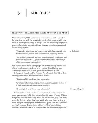 7                 side trips



creativity – breaking the blocks and thinking anew

What is “creativity”? There are many interpretations of the term, but
for now, let’s stay with the aspect of creativity that comes up with new
ideas or new ways of looking at things. I am not describing the physical
aspects of creativity (such as writing a program or building a pergola),
but the design aspects.

     “You employ stone, wood and concrete, and with these materials you         Le Corbusier
     build houses and palaces. That is construction, ingenuity at work.

     “But suddenly, you touch my heart, you do me good, I am happy, and
     I say ‘that is beautiful,’ … you have established certain relationships
     which have aroused my emotions.”

Can anyone do it? While some people are more naturally creative than
others, nearly anyone can learn to be creative. The old elitist idea
“creativity is a rare skill” is now generally accepted to be false.
   Koberg and Bagnall in The Universal Traveller, and Betty Edwards in
Drawing on the Artist Within discuss this further.

     “Solutions which merely work are not creative.

     “Creative solutions lead, inspire, provoke, advance, delight; turn us on
     to their correctness, obviousness and simplicity.

     “Creativity is beyond the norm, or abnormal.”                              Koberg and Bagnall

   Creative people have a number of behaviors in common. They are
more spontaneous, habit free, non-conformist, aware of many different
things and self-confident. They read a lot, discuss a lot, play a lot. They
generally do better when they have people who trust them, believe in
them and give them physical and emotional space. They are capable of
moving between a detached view of the “problem” and a highly
involved, immersed view of it. They become fascinated; they speculate,
 