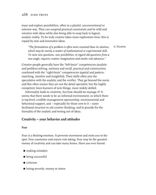 268 side trips


tease and explore possibilities, often in a playful, unconventional or
extreme way. They can suspend practical constraints and be wild and
intuitive with ideas while also being able to snap back to logical,
analytic reality. To be truly creative takes more exploration time; this is
repaid by new and innovative ideas.

       “The formulation of a problem is often more essential than its solution,    A. Einstein
       which may be merely a matter of mathematical or experimental skill.
       To raise new questions, new possibilities, to regard old questions from a
       new angle, requires creative imagination and marks real advances.”

Creative people generally have the “left-brain” competencies (analytic
and problem-solving, memory and recall, practical and constructive)
combined with the “right-brain” competencies (spatial and pattern-
matching, intuitive and insightful). Their skills often join the
speculative with the analytic and the verifier. They go beyond the norm
and this often means they are not the detail specialist, but the highly
competent, keen learners of new things, more widely skilled.
    Informality leads to creativity, but how should we manage it? It
seems that there needs to be an informal environment, in which there
is top-level, credible management sponsorship, environmental and
behavioral support, and – especially for those new to it – some
facilitated structure to aid creative thinking, and to provide for the
formality of the analytic and testing out of ideas.

Creativity – your behavior and attitudes

Fear

Fear is a blocking emotion. It prevents movement and roots you to the
spot. Fear constrains and rejects risk taking. Fear may be the greatest
enemy of creativity and can take many forms. Have you ever feared:

 G   making mistakes

 G   being successful

 G   criticism

 G   losing security, money or status
 