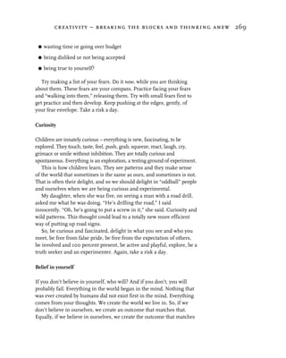 creativity – breaking the blocks and thinking anew 269


 G   wasting time or going over budget

 G   being disliked or not being accepted

 G   being true to yourself?

   Try making a list of your fears. Do it now, while you are thinking
about them. These fears are your compass. Practice facing your fears
and “walking into them,” releasing them. Try with small fears first to
get practice and then develop. Keep pushing at the edges, gently, of
your fear envelope. Take a risk a day.

Curiosity

Children are innately curious – everything is new, fascinating, to be
explored. They touch, taste, feel, push, grab, squeeze, react, laugh, cry,
grimace or smile without inhibition. They are totally curious and
spontaneous. Everything is an exploration, a testing ground of experiment.
   This is how children learn. They see patterns and they make sense
of the world that sometimes is the same as ours, and sometimes is not.
That is often their delight, and so we should delight in “oddball” people
and ourselves when we are being curious and experimental.
   My daughter, when she was five, on seeing a man with a road drill,
asked me what he was doing. “He’s drilling the road,” I said
innocently. “Oh, he’s going to put a screw in it,” she said. Curiosity and
wild patterns. This thought could lead to a totally new more efficient
way of putting up road signs.
   So, be curious and fascinated, delight in what you see and who you
meet, be free from false pride, be free from the expectation of others,
be involved and 100 percent present, be active and playful, explore, be a
truth seeker and an experimenter. Again, take a risk a day.

Belief in yourself

If you don’t believe in yourself, who will? And if you don’t, you will
probably fail. Everything in the world began in the mind. Nothing that
was ever created by humans did not exist first in the mind. Everything
comes from your thoughts. We create the world we live in. So, if we
don’t believe in ourselves, we create an outcome that matches that.
Equally, if we believe in ourselves, we create the outcome that matches
 