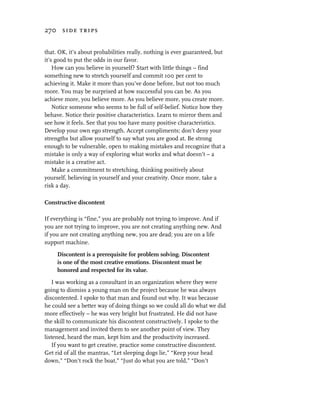 270 side trips


that. OK, it’s about probabilities really, nothing is ever guaranteed, but
it’s good to put the odds in our favor.
    How can you believe in yourself? Start with little things – find
something new to stretch yourself and commit 100 per cent to
achieving it. Make it more than you’ve done before, but not too much
more. You may be surprised at how successful you can be. As you
achieve more, you believe more. As you believe more, you create more.
    Notice someone who seems to be full of self-belief. Notice how they
behave. Notice their positive characteristics. Learn to mirror them and
see how it feels. See that you too have many positive characteristics.
Develop your own ego strength. Accept compliments; don’t deny your
strengths but allow yourself to say what you are good at. Be strong
enough to be vulnerable, open to making mistakes and recognize that a
mistake is only a way of exploring what works and what doesn’t – a
mistake is a creative act.
    Make a commitment to stretching, thinking positively about
yourself, believing in yourself and your creativity. Once more, take a
risk a day.

Constructive discontent

If everything is “fine,” you are probably not trying to improve. And if
you are not trying to improve, you are not creating anything new. And
if you are not creating anything new, you are dead; you are on a life
support machine.

     Discontent is a prerequisite for problem solving. Discontent
     is one of the most creative emotions. Discontent must be
     honored and respected for its value.
    I was working as a consultant in an organization where they were
going to dismiss a young man on the project because he was always
discontented. I spoke to that man and found out why. It was because
he could see a better way of doing things so we could all do what we did
more effectively – he was very bright but frustrated. He did not have
the skill to communicate his discontent constructively. I spoke to the
management and invited them to see another point of view. They
listened, heard the man, kept him and the productivity increased.
    If you want to get creative, practice some constructive discontent.
Get rid of all the mantras, “Let sleeping dogs lie,” “Keep your head
down,” “Don’t rock the boat,” “Just do what you are told,” “Don’t
 