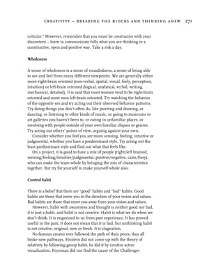 creativity – breaking the blocks and thinking anew 271


criticize.” However, remember that you must be constructive with your
discontent – learn to communicate fully what you are thinking in a
constructive, open and positive way. Take a risk a day.

Wholeness

A sense of wholeness is a sense of roundedness, a sense of being able
to see and feel from many different viewpoints. We are generally either
more right-brain oriented (non-verbal, spatial, visual, feely, perception,
intuition) or left-brain oriented (logical, analytical, verbal, writing,
mechanical, detailed). It is said that most women tend to be right-brain
oriented and most men left-brain oriented. Try watching the behavior
of the opposite sex and try acting out their observed behavior patterns.
Try doing things you don’t often do, like painting and drawing, or
dancing, or listening to other kinds of music, or going to museums or
art galleries you haven’t been to, or eating in unfamiliar places, or
involving with people outside of your own familiar cliques or genres.
Try acting out others’ points of view, arguing against your own.
   Consider whether you feel you are more sensing, feeling, intuitive or
judgmental, whether you have a predominant style. Try acting out the
least predominant style and find out what that feels like.
   On a project, it is good to have a mix of people (right/left brained,
sensing/feeling/intuitive/judgmental, positive/negative, calm/fiery),
who can make the team whole by bringing the mix of characteristics
together. But try for yourself to make yourself whole also.

Control habit

There is a belief that there are “good” habits and “bad” habits. Good
habits are those that move you in the direction of your vision and values.
Bad habits are those that move you away from your vision and values.
    However, habit with awareness and thought is neither good nor bad,
it is just a habit, and habit is not creative. Habit is what we do when we
don’t think. It is engrained in us from past experience. It has proved
useful in the past. It does not mean that it is bad, but unthinking habit
is not creative, original, new or fresh. It is stagnation.
    No famous creator ever followed the path of their peers; they all
broke new pathways. Einstein did not come up with the theory of
relativity by following group habit, he did it by creative active
visualization. Feynman did not find the cause of the Challenger
 