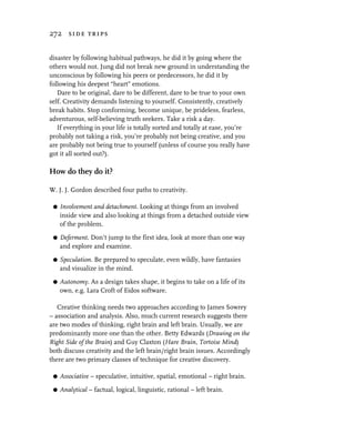 272 side trips


disaster by following habitual pathways, he did it by going where the
others would not. Jung did not break new ground in understanding the
unconscious by following his peers or predecessors, he did it by
following his deepest “heart” emotions.
   Dare to be original, dare to be different, dare to be true to your own
self. Creativity demands listening to yourself. Consistently, creatively
break habits. Stop conforming, become unique, be prideless, fearless,
adventurous, self-believing truth seekers. Take a risk a day.
   If everything in your life is totally sorted and totally at ease, you’re
probably not taking a risk, you’re probably not being creative, and you
are probably not being true to yourself (unless of course you really have
got it all sorted out?).

How do they do it?

W. J. J. Gordon described four paths to creativity.

 G   Involvement and detachment. Looking at things from an involved
     inside view and also looking at things from a detached outside view
     of the problem.

 G   Deferment. Don’t jump to the first idea, look at more than one way
     and explore and examine.

 G   Speculation. Be prepared to speculate, even wildly, have fantasies
     and visualize in the mind.
 G   Autonomy. As a design takes shape, it begins to take on a life of its
     own, e.g. Lara Croft of Eidos software.

   Creative thinking needs two approaches according to James Sowrey
– association and analysis. Also, much current research suggests there
are two modes of thinking, right brain and left brain. Usually, we are
predominantly more one than the other. Betty Edwards (Drawing on the
Right Side of the Brain) and Guy Claxton (Hare Brain, Tortoise Mind)
both discuss creativity and the left brain/right brain issues. Accordingly
there are two primary classes of technique for creative discovery.

 G   Associative – speculative, intuitive, spatial, emotional – right brain.

 G   Analytical – factual, logical, linguistic, rational – left brain.
 