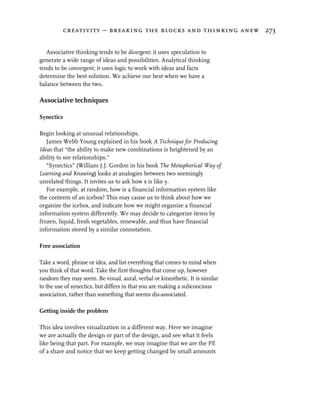 creativity – breaking the blocks and thinking anew 273


   Associative thinking tends to be divergent; it uses speculation to
generate a wide range of ideas and possibilities. Analytical thinking
tends to be convergent; it uses logic to work with ideas and facts
determine the best solution. We achieve our best when we have a
balance between the two.

Associative techniques

Synectics

Begin looking at unusual relationships.
   James Webb Young explained in his book A Technique for Producing
Ideas that “the ability to make new combinations is heightened by an
ability to see relationships.”
   “Synectics” (William J.J. Gordon in his book The Metaphorical Way of
Learning and Knowing) looks at analogies between two seemingly
unrelated things. It invites us to ask how x is like y.
   For example, at random, how is a financial information system like
the contents of an icebox? This may cause us to think about how we
organize the icebox, and indicate how we might organize a financial
information system differently. We may decide to categorize items by
frozen, liquid, fresh vegetables, renewable, and thus have financial
information stored by a similar connotation.

Free association

Take a word, phrase or idea, and list everything that comes to mind when
you think of that word. Take the first thoughts that come up, however
random they may seem. Be visual, aural, verbal or kinesthetic. It is similar
to the use of synectics, but differs in that you are making a subconcious
association, rather than something that seems dis-associated.

Getting inside the problem

This idea involves visualization in a different way. Here we imagine
we are actually the design or part of the design, and see what it feels
like being that part. For example, we may imagine that we are the PE
of a share and notice that we keep getting changed by small amounts
 