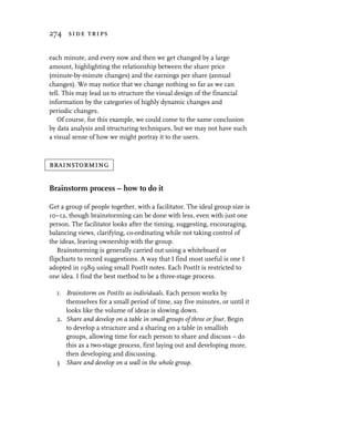 274 side trips


each minute, and every now and then we get changed by a large
amount, highlighting the relationship between the share price
(minute-by-minute changes) and the earnings per share (annual
changes). We may notice that we change nothing so far as we can
tell. This may lead us to structure the visual design of the financial
information by the categories of highly dynamic changes and
periodic changes.
   Of course, for this example, we could come to the same conclusion
by data analysis and structuring techniques, but we may not have such
a visual sense of how we might portray it to the users.



brainstorming

Brainstorm process – how to do it

Get a group of people together, with a facilitator. The ideal group size is
10–12, though brainstorming can be done with less, even with just one
person. The facilitator looks after the timing, suggesting, encouraging,
balancing views, clarifying, co-ordinating while not taking control of
the ideas, leaving ownership with the group.
   Brainstorming is generally carried out using a whiteboard or
flipcharts to record suggestions. A way that I find most useful is one I
adopted in 1989 using small PostIt notes. Each PostIt is restricted to
one idea. I find the best method to be a three-stage process.

  1. Brainstorm on PostIts as individuals. Each person works by
     themselves for a small period of time, say five minutes, or until it
     looks like the volume of ideas is slowing down.
  2. Share and develop on a table in small groups of three or four. Begin
     to develop a structure and a sharing on a table in smallish
     groups, allowing time for each person to share and discuss – do
     this as a two-stage process, first laying out and developing more,
     then developing and discussing.
  3 Share and develop on a wall in the whole group.
 