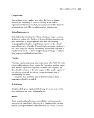 brainstorming 275


Categorization

Share and develop on a wall set up to collect the PostIts in whatever
structure you are working to. The structure may be: the six hats;
organizational objectives; user, task, object; or any other of the discovery
structures in the book. This can take around ten minutes or so.

Rationalization process

Collect all similar ideas together. This is a facilitated stage, where the
facilitator is looking after the ideas of all, and clarifying meaning. It is
good if members of the group help actively with the clustering.
Keeping duplicates together helps to achieve a sense of the collective
sense of importance of an idea. If something is mentioned many times,
it is clearly important. Equally, if something is mentioned only once, it
may be unimportant – or it may be a previously unthought of brilliant
idea. Judgment is still deferred until later.

Prioritize

This stage requires organizing ideas by perceived value. With the whole
group working together, begin moving the PostIts into positions on the
work wall that signify their importance by some value judgment. Be
clear about the criterion of the value judgment. This may be urgency of
investigation, perceived worth to the company or design, ease of
implementing and so on.
   This can be done more than once by different criterion. Each
organization should be recorded.

Re-brainstorm

Bring the whole group together the following day to add to any of the
ideas and discuss the issues and ideas further.

Analyze

Create an action plan, allocating responsibilities and timescales to
investigate the ideas further. This may be to check feasibility, validate
the risk, investigate the facts, further structure and analyze and so on.
 