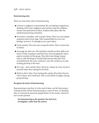 276 side trips


Brainstorming rules

There are some basic rules in brainstorming.

 G   Criticism or judgment is not permitted. We are looking to expand our
     thinking at this time; judgment and criticism stops the wildness,
     volume and spontaneity of ideas. Analysis takes place after the
     initial brainstorming is finished.
 G   Be intuitive, immediate, wild. Just get it down. Don’t use your logical
     analytical mind at this stage. Take responsibility for your own
     feelings. Just do it, if a thought occurs, get it down.

 G   Go for quantity. The more you can get the better. There is time later
     to reduce.

 G   Encourage the silent ones. The facilitator should use their skills to be
     aware of what is going on and find ways of encouraging the silent,
     quieter members of the group. They often have things of great
     value to add. Working on PostIts helps because they don’t feel
     overwhelmed by the more vociferous, since the vociferous are also
     working privately at this time.

 G   Do it now – don’t wait for others. Don’t be a sheep, be a lion. Go for it
     yourself rather than waiting for the flock.

 G   Build on others’ ideas. If an existing idea sparks off an idea of yours,
     write it down, don’t hold back. This is most likely to happen during
     group sharing.

Recognize the limits of brainstorming

Brainstorming is just that. It is the seed of ideas, not the final answer.
A friend of mine thinks brainstorming is a waste of time. In checking
why, it is because he perceives people think it is the answer, whereas I
see it as the question.

      See brainstorming as the question, the start of an
      investigation, rather than the answer.
 