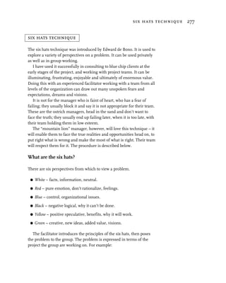 six hats technique 277


six hats technique

The six hats technique was introduced by Edward de Bono. It is used to
explore a variety of perspectives on a problem. It can be used privately
as well as in group working.
    I have used it successfully in consulting to blue chip clients at the
early stages of the project, and working with project teams. It can be
illuminating, frustrating, enjoyable and ultimately of enormous value.
Doing this with an experienced facilitator working with a team from all
levels of the organization can draw out many unspoken fears and
expectations, dreams and visions.
    It is not for the manager who is faint of heart, who has a fear of
failing; they usually block it and say it is not appropriate for their team.
These are the ostrich managers, head in the sand and don’t want to
face the truth; they usually end up failing later, when it is too late, with
their team holding them in low esteem.
    The “mountain lion” manager, however, will love this technique – it
will enable them to face the true realities and opportunities head on, to
put right what is wrong and make the most of what is right. Their team
will respect them for it. The procedure is described below.

What are the six hats?

There are six perspectives from which to view a problem.

 G   White – facts, information, neutral.

 G   Red – pure emotion, don’t rationalize, feelings.

 G   Blue – control, organizational issues.

 G   Black – negative logical, why it can’t be done.

 G   Yellow – positive speculative, benefits, why it will work.

 G   Green – creative, new ideas, added value, visions.

   The facilitator introduces the principles of the six hats, then poses
the problem to the group. The problem is expressed in terms of the
project the group are working on. For example:
 