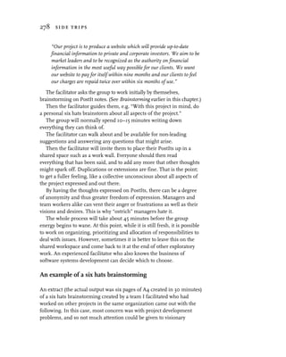 278 side trips


     “Our project is to produce a website which will provide up-to-date
     financial information to private and corporate investors. We aim to be
     market leaders and to be recognized as the authority on financial
     information in the most useful way possible for our clients. We want
     our website to pay for itself within nine months and our clients to feel
     our charges are repaid twice over within six months of use.”

   The facilitator asks the group to work initially by themselves,
brainstorming on PostIt notes. (See Brainstorming earlier in this chapter.)
   Then the facilitator guides them, e.g. “With this project in mind, do
a personal six hats brainstorm about all aspects of the project.”
   The group will normally spend 10–15 minutes writing down
everything they can think of.
   The facilitator can walk about and be available for non-leading
suggestions and answering any questions that might arise.
   Then the facilitator will invite them to place their PostIts up in a
shared space such as a work wall. Everyone should then read
everything that has been said, and to add any more that other thoughts
might spark off. Duplications or extensions are fine. That is the point;
to get a fuller feeling, like a collective unconscious about all aspects of
the project expressed and out there.
   By having the thoughts expressed on PostIts, there can be a degree
of anonymity and thus greater freedom of expression. Managers and
team workers alike can vent their anger or frustrations as well as their
visions and desires. This is why “ostrich” managers hate it.
   The whole process will take about 45 minutes before the group
energy begins to wane. At this point, while it is still fresh, it is possible
to work on organizing, prioritizing and allocation of responsibilities to
deal with issues. However, sometimes it is better to leave this on the
shared workspace and come back to it at the end of other exploratory
work. An experienced facilitator who also knows the business of
software systems development can decide which to choose.

An example of a six hats brainstorming

An extract (the actual output was six pages of A4 created in 30 minutes)
of a six hats brainstorming created by a team I facilitated who had
worked on other projects in the same organization came out with the
following. In this case, most concern was with project development
problems, and so not much attention could be given to visionary
 