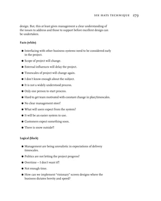 six hats technique 279


design. But, this at least gives management a clear understanding of
the issues to address and those to support before excellent design can
be undertaken.

Facts (white)

 G   Interfacing with other business systems need to be considered early
     in the project.

 G   Scope of project will change.

 G   External influences will delay the project.

 G   Timescales of project will change again.

 G   I don’t know enough about the subject.

 G   It is not a widely understood process.

 G   Only one person to start process.

 G   Hard to get team motivated with constant change in plan/timescales.

 G   No clear management steer!

 G   What will users expect from the system?

 G   It will be an easier system to use.

 G   Customers expect something soon.
 G   There is snow outside!!


Logical (black)

 G   Management are being unrealistic in expectations of delivery
     timescales.

 G   Politics are not letting the project progress!

 G   Overtime – I don’t want it!!

 G   Not enough time.

 G   How can we implement “visionary” screen designs where the
     business dictates brevity and speed?
 