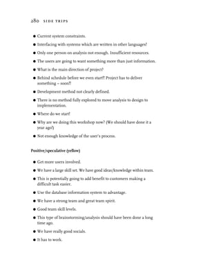280 side trips


 G   Current system constraints.

 G   Interfacing with systems which are written in other languages!

 G   Only one person on analysis not enough. Insufficient resources.

 G   The users are going to want something more than just information.
 G   What is the main direction of project?

 G   Behind schedule before we even start!! Project has to deliver
     something – soon!!

 G   Development method not clearly defined.

 G   There is no method fully explored to move analysis to design to
     implementation.

 G   Where do we start!

 G   Why are we doing this workshop now? (We should have done it a
     year ago!)

 G   Not enough knowledge of the user’s process.


Positive/speculative (yellow)

 G   Get more users involved.
 G   We have a large skill set. We have good ideas/knowledge within team.

 G   This is potentially going to add benefit to customers making a
     difficult task easier.

 G   Use the database information system to advantage.

 G   We have a strong team and great team spirit.

 G   Good team skill levels.
 G   This type of brainstorming/analysis should have been done a long
     time ago.

 G   We have really good socials.

 G   It has to work.
 