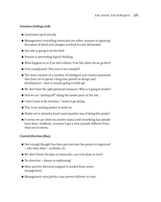 six hats technique 281


Emotions/feelings (red)

 G   Good team spirit (social).

 G   Management controlling timescales are either unaware or ignoring
     the extent of detail and changes involved in each deliverable.
 G   Our site is going to be the best!

 G   Passion is preventing logical thinking.

 G   What happens to us if we don’t deliver; if we fail, where do we go then?

 G   Very complicated. This area is too complex!

 G   The team consists of a number of intelligent and creative personnel
     who have yet to spend a long time period on design and
     development – how is morale going to hold up?

 G   We don’t have the right personnel resources. Who is it going to involve?

 G   Feel we are “putting off” doing the harder parts of the site.

 G   I don’t want to do overtime. I want to go skiing.

 G   This is an exciting project to work on.

 G   Maybe we’ve missed a much easier/quicker way of doing this project.

 G   It seems we are short on creative input until something has already
     been done. Suddenly, everyone’s got a view (usually different from
     what you’ve done).

Control/direction (blue)

 G   Not enough thought has been put into how the project is organized
     – who does what – methods, etc.

 G   We don’t know the plan or timescales, can it be done in time?

 G   No direction – always in replanning!

 G   More positive direction/support is needed from senior
     management.

 G   Management view/politics may prevent delivery in time.
 
