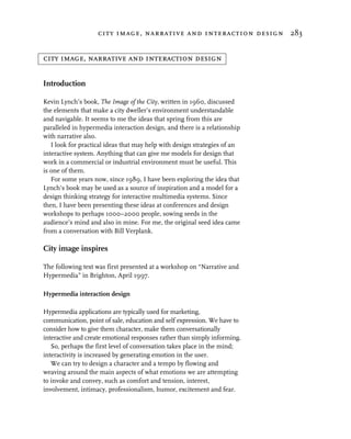 city image, narrative and interaction design 283


city image, narrative and interaction design

Introduction

Kevin Lynch’s book, The Image of the City, written in 1960, discussed
the elements that make a city dweller’s environment understandable
and navigable. It seems to me the ideas that spring from this are
paralleled in hypermedia interaction design, and there is a relationship
with narrative also.
   I look for practical ideas that may help with design strategies of an
interactive system. Anything that can give me models for design that
work in a commercial or industrial environment must be useful. This
is one of them.
   For some years now, since 1989, I have been exploring the idea that
Lynch’s book may be used as a source of inspiration and a model for a
design thinking strategy for interactive multimedia systems. Since
then, I have been presenting these ideas at conferences and design
workshops to perhaps 1000–2000 people, sowing seeds in the
audience’s mind and also in mine. For me, the original seed idea came
from a conversation with Bill Verplank.

City image inspires

The following text was first presented at a workshop on “Narrative and
Hypermedia” in Brighton, April 1997.

Hypermedia interaction design

Hypermedia applications are typically used for marketing,
communication, point of sale, education and self expression. We have to
consider how to give them character, make them conversationally
interactive and create emotional responses rather than simply informing.
   So, perhaps the first level of conversation takes place in the mind;
interactivity is increased by generating emotion in the user.
   We can try to design a character and a tempo by flowing and
weaving around the main aspects of what emotions we are attempting
to invoke and convey, such as comfort and tension, interest,
involvement, intimacy, professionalism, humor, excitement and fear.
 