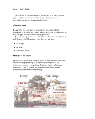 284 side trips


  This creates an environment which has a feel of its own, one that
speaks to the user in its own distinct way with its content and
appropriate image and develop a stylistic unity.

About this paper

I suggest in this essay that we can improve the quality of that
interaction by learning from Lynch’s frameworks and being creative in
how we apply them to our own design problems.
   I describe components of Lynch’s framework, with an introduction
and the give a brief discussion from three perspectives:

 G   city image
 G   narrative
 G   interaction design.

Overview of the concept

Lynch identified the city image or form as a key to the city dweller
understanding of the city. He summarized the form as an
archetypal structure, recognizing that in navigation of villages,
towns and cities, or indeed any physical space there are five
conceptual aspects of understanding.
 