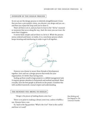 overview of the design process 15


overview of the design process

So we can see the design process is relatively straightforward. Given
that you have a pre-analytic vision, you discover, you design and you use…
and then you repeat the loop until you’ve done it.
   That’s all there is to it, and you have to trust in the “Ah ha” moment
or moments that occur along the way. And, the more you can trust, the
more that it happens.
   It seems fairly simple and yet there is a lot to it. While the process
seems ordered and linear, in reality, it is a non-linear process which
keeps iterating and interleaving in order to get it all together.




    However you choose to weave these threads of development
together, have and use a design process that works for your
organization; it’s better than having none.
    Scaling up from small to large projects is a skilled management task.
It requires greater attention to framework and method and detail. Most
crucially, have the best people at all levels on the project. Combine this
with excellent teamwork, mutual respect and understanding.


the mindset you bring to design
     “Design is the process of making dreams come true.”                     Don Koberg and
                                                                             Jim Bagnall in The
  There is no point to making a dream come true, unless it fulfills a        Universal Traveller
use. Dreams have a use.
  So, back to the big question “What’s the Use?’ How is this useful
and how is it used?
 