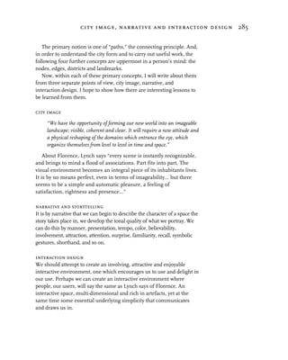 city image, narrative and interaction design 285


   The primary notion is one of “paths,” the connecting principle. And,
in order to understand the city form and to carry out useful work, the
following four further concepts are uppermost in a person’s mind: the
nodes, edges, districts and landmarks.
   Now, within each of these primary concepts, I will write about them
from three separate points of view, city image, narrative, and
interaction design. I hope to show how there are interesting lessons to
be learned from them.

city image

     “We have the opportunity of forming our new world into an imageable
     landscape; visible, coherent and clear. It will require a new attitude and
     a physical reshaping of the domains which entrance the eye, which
     organize themselves from level to level in time and space.”

    About Florence, Lynch says “every scene is instantly recognizable,
and brings to mind a flood of associations. Part fits into part, The
visual environment becomes an integral piece of its inhabitants lives.
It is by no means perfect, even in terms of imageability... but there
seems to be a simple and automatic pleasure, a feeling of
satisfaction, rightness and presence...”

narrative and storytelling
It is by narrative that we can begin to describe the character of a space the
story takes place in, we develop the tonal quality of what we portray. We
can do this by manner, presentation, tempo, color, believability,
involvement, attraction, attention, surprise, familiarity, recall, symbolic
gestures, shorthand, and so on.

interaction design
We should attempt to create an involving, attractive and enjoyable
interactive environment, one which encourages us to use and delight in
our use. Perhaps we can create an interactive environment where
people, our users, will say the same as Lynch says of Florence. An
interactive space, multi-dimensional and rich in artefacts, yet at the
same time some essential underlying simplicity that communicates
and draws us in.
 